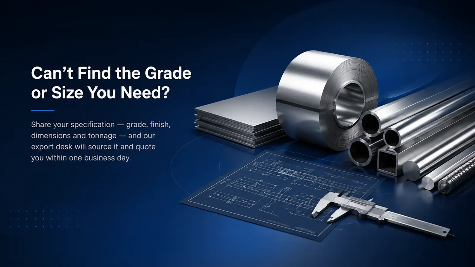 Cannot find the grade or size you need? Share your specification and our export desk will quote within one business day